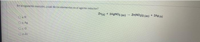 En la siguiente reacción. ¿cual de los elementos es el agente reductor? Zn(s) + 2AGNO3 (ac) - Zn(NO3)2 (ac) + 2AG (s) DaN b.