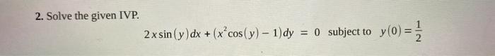 2. Solve the given IVP. \[ 2 x \sin (y) d x+\left(x^{2} \cos (y)-1\right) d y=0 \text { subject to } y(0)=\frac{1}{2} \]