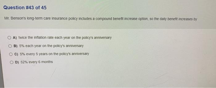 Question #43 of 45 Mr. Bensons long-term care insurance policy includes a compound benefit increase option, so the daily ben