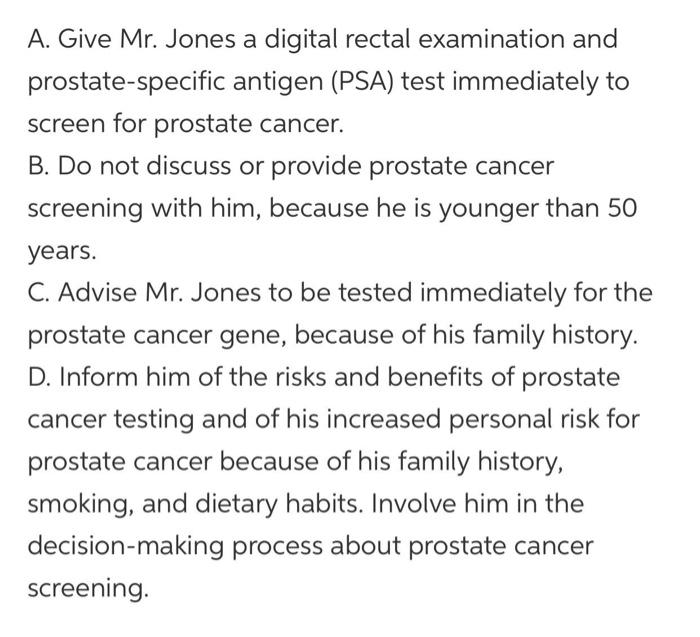 A. Give Mr. Jones a digital rectal examination and prostate-specific antigen (PSA) test immediately to screen for prostate ca