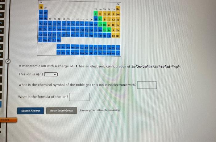 A monatomic ion with a charge of \( -1 \) has an electronic configuration of \( 1 s^{2} 2 s^{2} 2 p^{6} 3 s^{2} 3 p^{6} 4 s^{