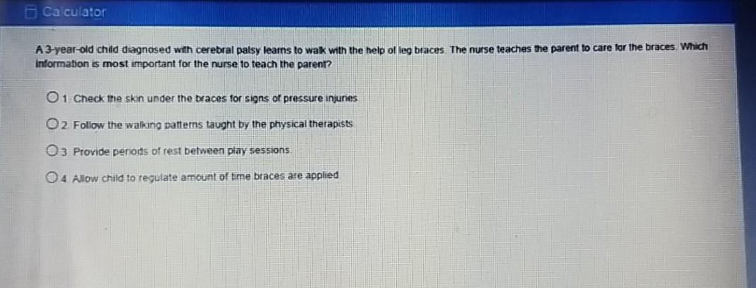 Calculator A 3-year-old child dagnosed with cerebral palsy learns to wak with the help alleg braces. The nurse teaches the pa