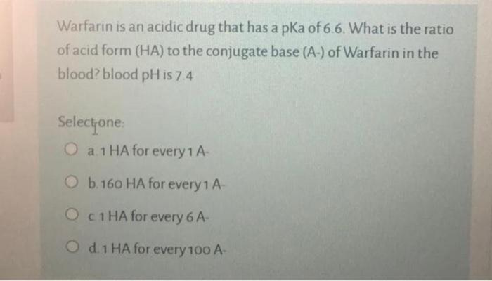 Warfarin is an acidic drug that has a pKa of 6.6. What is the ratio of acid form (HA) to the conjugate base (A-) of Warfarin 