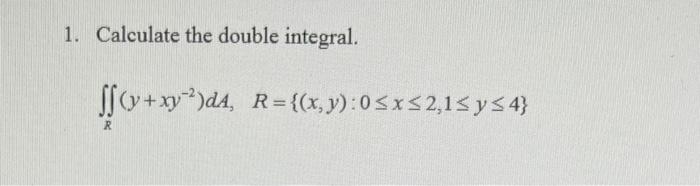 1. Calculate the double integral. \[ \iint_{R}\left(y+x y^{-2}\right) d A, \quad R=\{(x, y): 0 \leq x \leq 2,1 \leq y \leq 4\