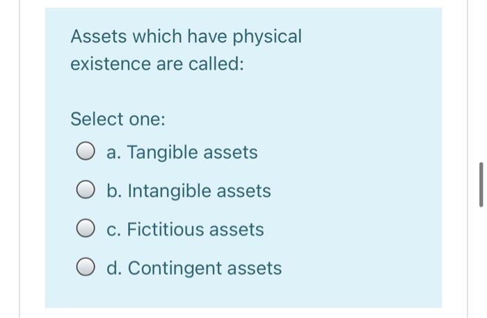 Assets which have physical existence are called: Select one: : O a. Tangible assets b. Intangible assets O c. Fictitious asse