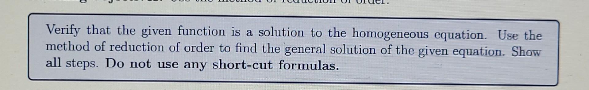 Verify that the given function is a solution to the homogeneous equation. Use the method of reduction of order to find the ge