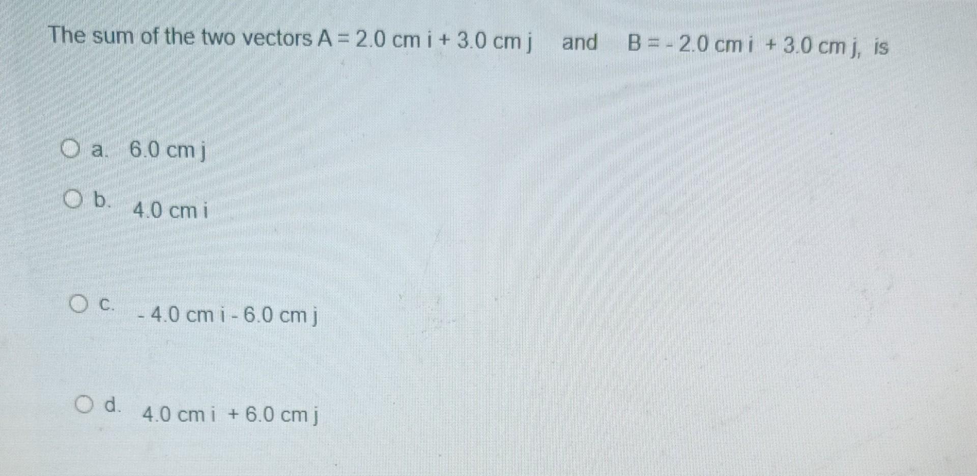 The sum of the two vectors A = 2.0 cm i + 3.0 cm j and
O a. 6.0 cm j
O b.
4.0 cm i
- 4.0 cm i -6.0 cm j
4.0 cm i +6.0 cm j
? 