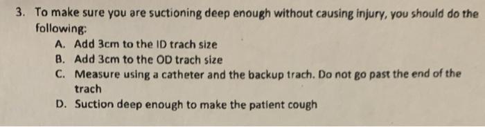 3. To make sure you are suctioning deep enough without causing injury, you should do the following: A. Add 3cm to the ID trac