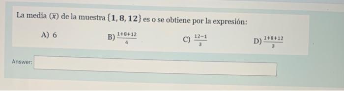 La media \( (\bar{x}) \) de la muestra \( \{\mathbf{1}, \mathbf{8}, \mathbf{1 2}\} \) es o se obtiene por la expresión: A) 6