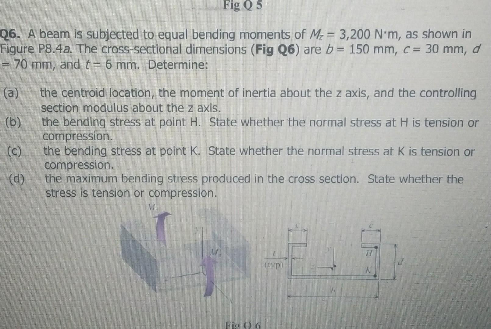 Fig Q 5
Q6. A beam is subjected to equal bending moments of M? = 3,200 N*m, as shown in
Figure P8.4a. The cross-sectional dim