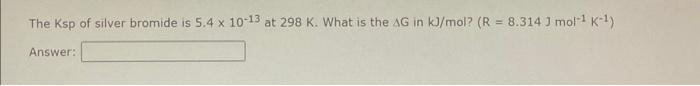 The Ksp of silver bromide is \( 5.4 \times 10^{-13} \) at \( 298 \mathrm{~K} \). What is the \( \Delta \mathrm{G} \) in \( \m