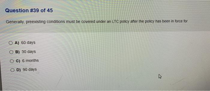 Question #39 of 45 Generally, preexisting conditions must be covered under an LTC policy after the policy has been in force f