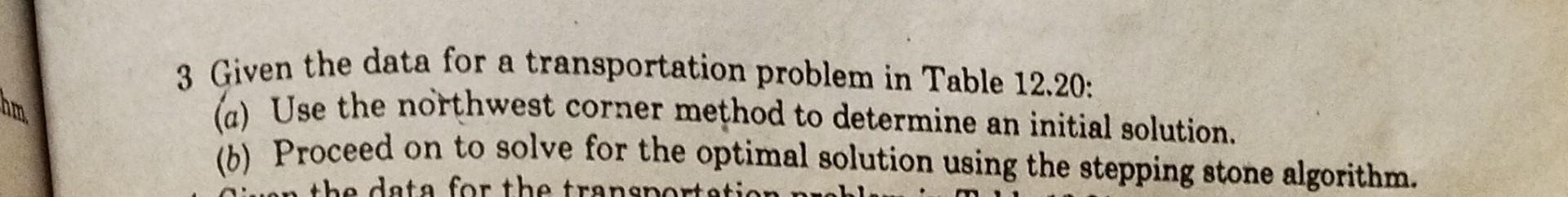 3 Given the data for a transportation problem in Table 12.20:
(a) Use the northwest corner method to determine an initial sol