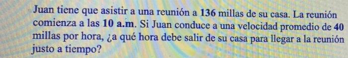 a Juan tiene que asistir a una reunión a 136 millas de su casa. La reunión comienza a las 10 a.m. Si Juan conduce a una veloc