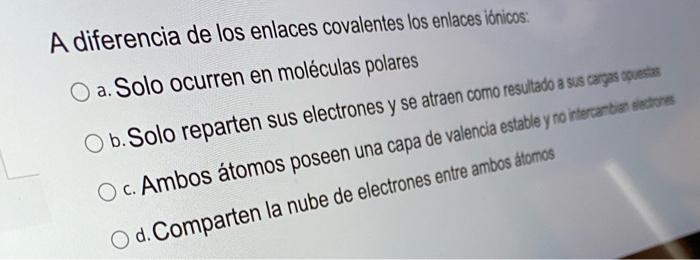 A diferencia de los enlaces covalentes los enlaces iónicos: O a. Solo ocurren en moléculas polares O b. Solo reparten sus ele