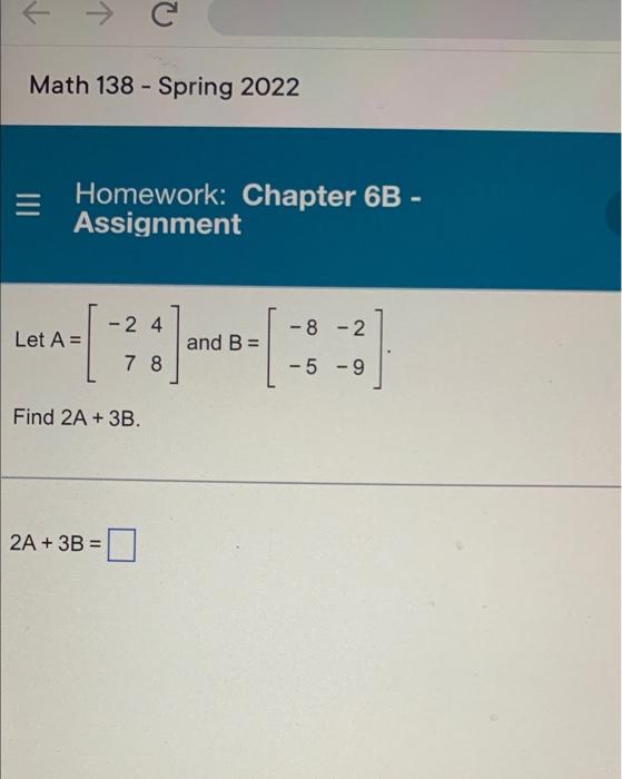 C
Math 138 - Spring 2022
Homework: Chapter 6B -
Assignment
-2 4
-8-2
and B =
-5 -9
Let A =
Find 2A + 3B.
2A + 3B =
78