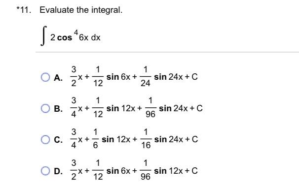 *11. Evaluate the integral. \[ \int 2 \cos ^{4} 6 x d x \] A. \( \frac{3}{2} x+\frac{1}{12} \sin 6 x+\frac{1}{24} \sin 24 x+C