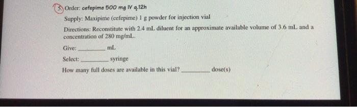 Order: cafepime 500 mg IV 9.12h Supply: Maxipime (cefepime) I g powder for injection vial Directions: Reconstitute with 2.4 m