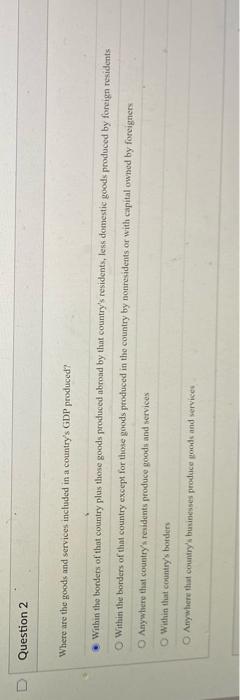 Question 2
Where are the goods and services included in a countrys GDP produced?
Within the bonders of that country plus tho