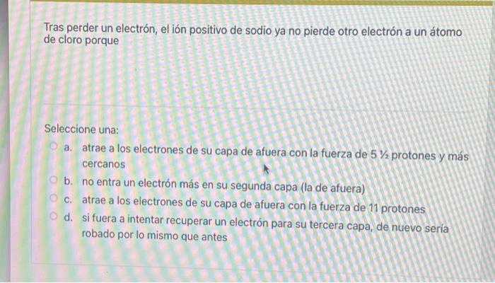 Tras perder un electrón, el ión positivo de sodio ya no pierde otro electrón a un átomo de cloro porque Seleccione una: a. at