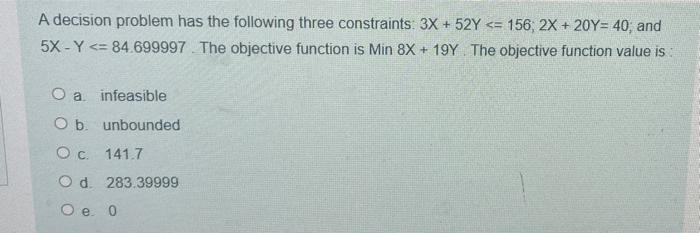 A decision problem has the following three constraints: 3X + 52Y <= 156, 2X + 20y= 40, and
5X - Y <= 84.699997. The objective