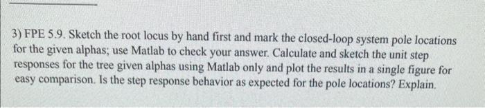 3) FPE 5.9. Sketch the root locus by hand first and mark the closed-loop system pole locations for the given alphas; use Matl