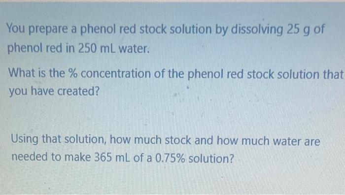 You prepare a phenol red stock solution by dissolving 25 g of
phenol red in 250 mL water.
What is the % concentration of the 