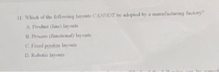 11. Which of the following layouts CANNOT be adopted by a manfacturing factory A. Product (ino) Layouts B Process (functional