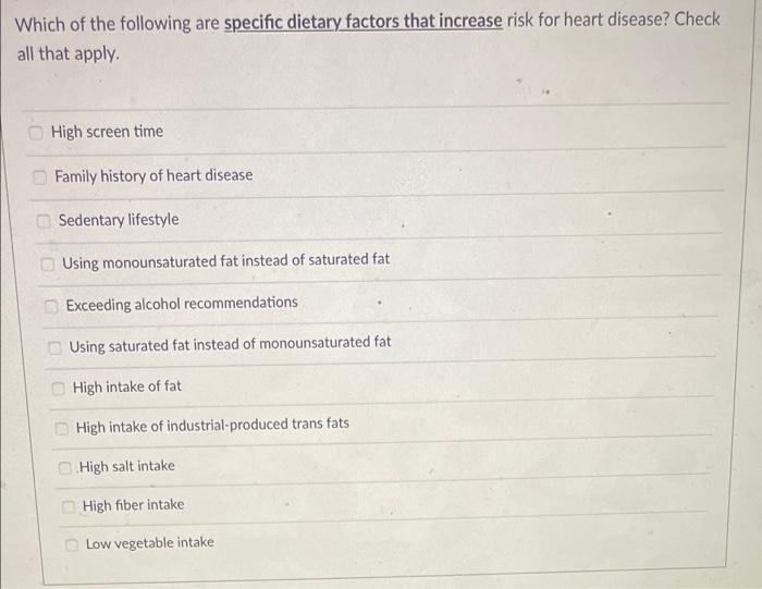 Which of the following are specific dietary factors that increase risk for heart disease? Check
all that apply.
High screen t