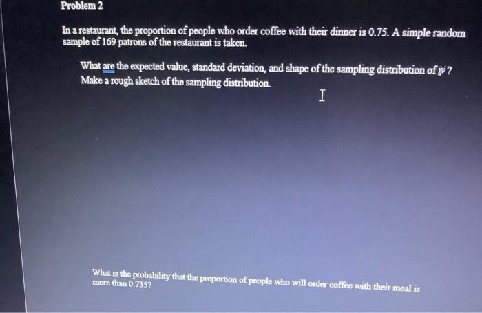 Problem 2
In a restaurant, the proportion of people who order coffee with their dinner is 0.75. A simple random
sample of 169