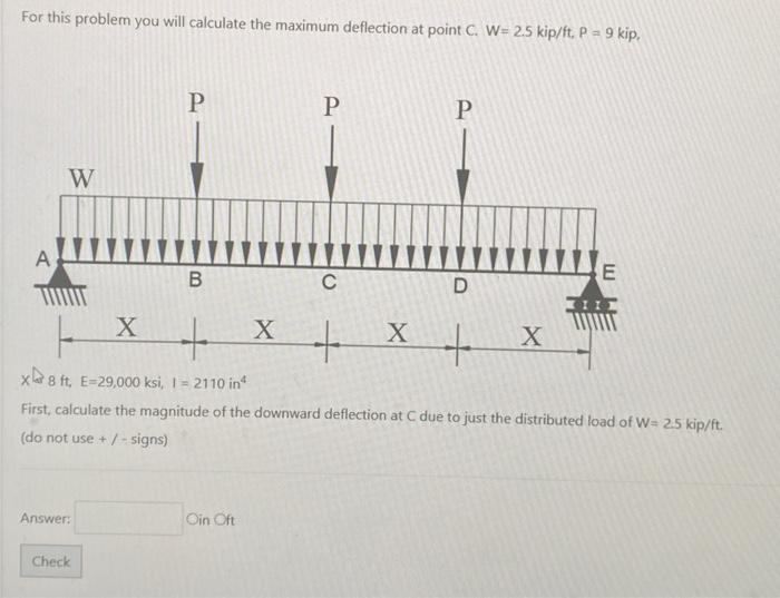 For this problem you will calculate the maximum deflection at point C. W=2.5 kip \( / \mathrm{ft}, \mathrm{P}=9 \mathrm{kip} 