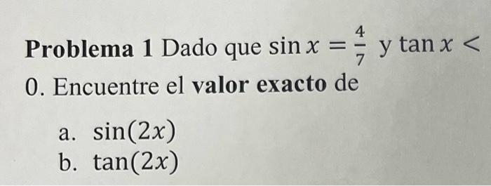 Problema 1 Dado que \( \sin x=\frac{4}{7} \) y \( \tan x< \) 0 . Encuentre el valor exacto de a. \( \sin (2 x) \) b. \( \tan