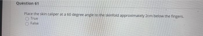 Question 61 Place the skin caliper at a 60 degree angle to the skinfold approximately 2cm below the fingers. True False