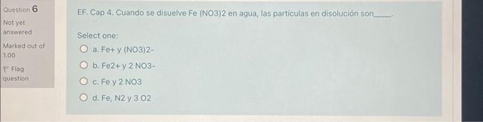 Question 6 Not yet: answered Marked out of 1.00 EF. Cap 4. Cuando se disuelve \( \mathrm{Fe} \) (NO3) 2 en agua, las particu