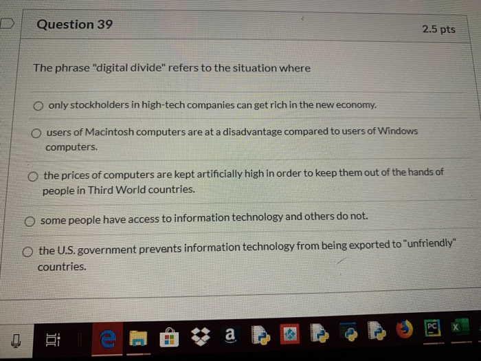 Question 39 2.5 pts The phrase digital divide refers to the situation where O only stockholders in high-tech companies can