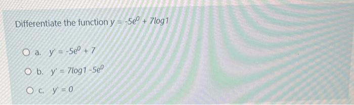 Differentiate the function \( y=-5 e^{0}+7 \log 1 \) a. \( y^{\prime}=-5 e^{0}+7 \) b. \( y^{\prime}=7 \log 1-5 e^{0} \) c. \