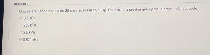 Question 2 Una esfera tiene un radio de 25 cm y su masa es 50 kg. Determine la presión que ejerce la esfera sobre el suelo. O