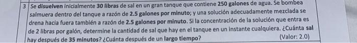 Se disuelven inicialmente 30 libras de sal en un gran tanque que contiene \( \mathbf{2 5 0} \) galones de agua. Se bombea sal
