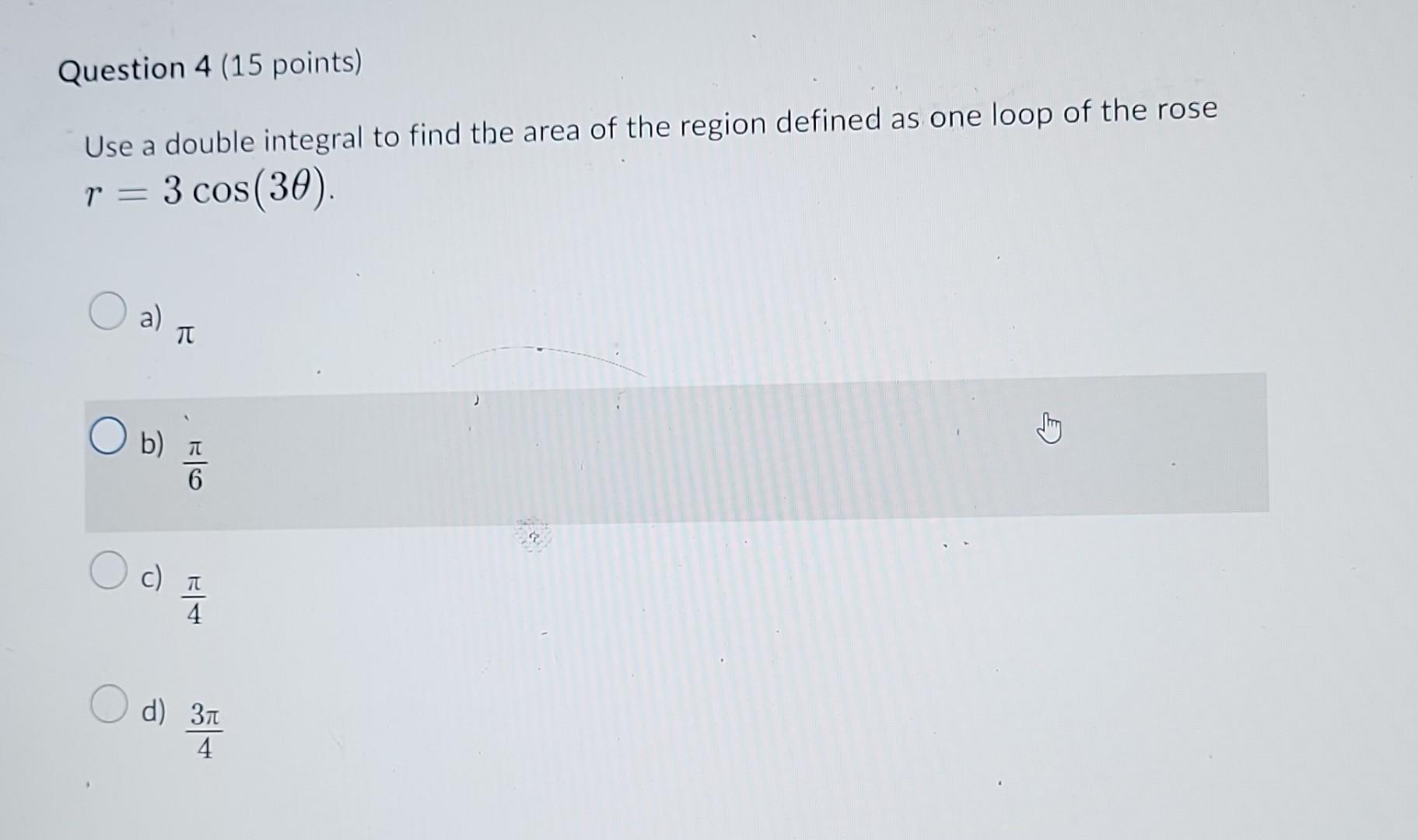 Use a double integral to find the area of the region defined as one loop of the rose \( r=3 \cos (3 \theta) \).
a) \( \pi \)
