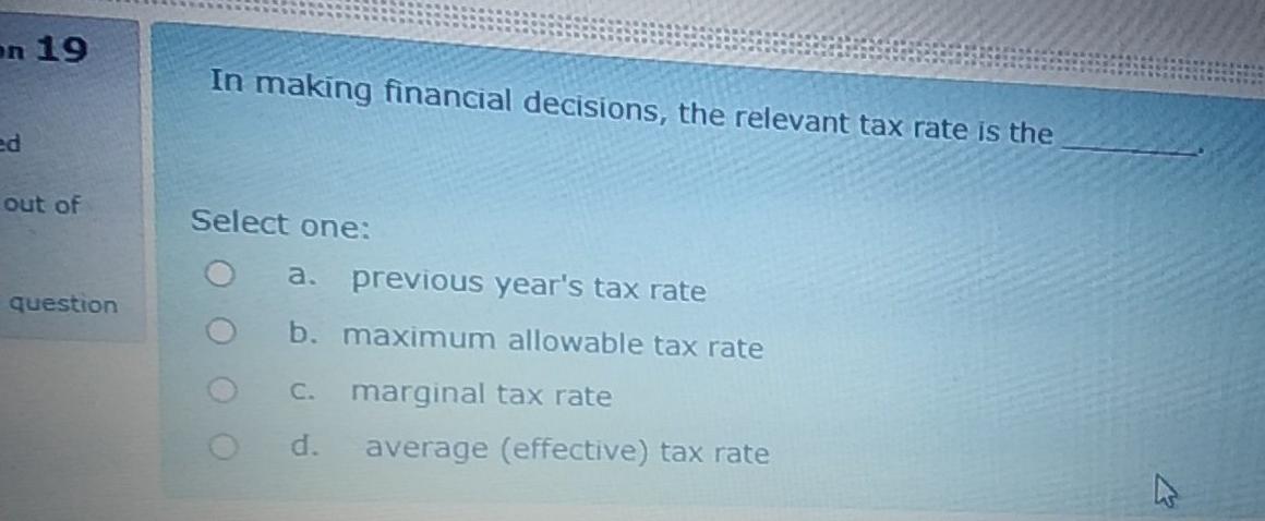 on 19 In making financial decisions, the relevant tax rate is the ed out of Select one: a. previous years tax rate b. maximu