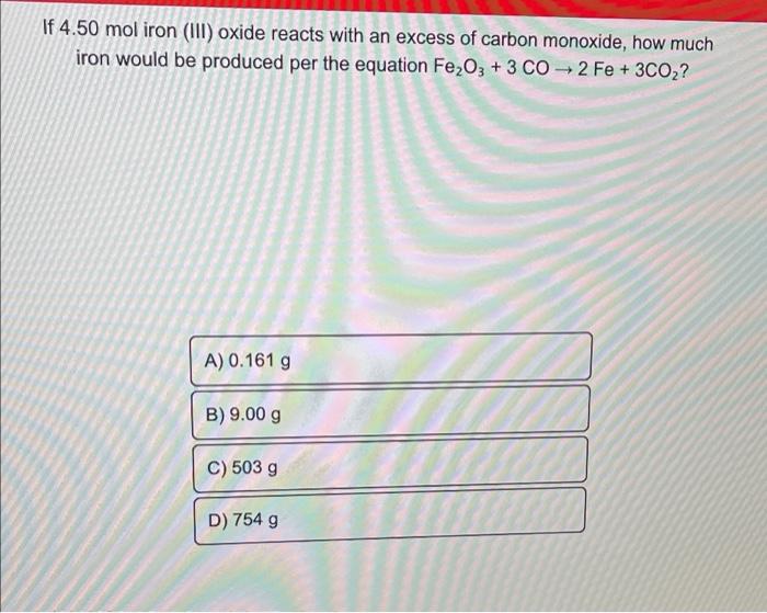 If 4.50 mol iron (III) oxide reacts with an excess of carbon monoxide, how much
iron would be produced per the equation Fe2O3