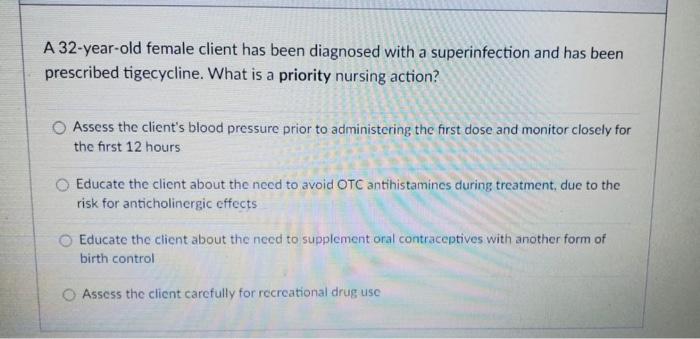 A 32-year-old female client has been diagnosed with a superinfection and has been prescribed tigecycline. What is a priority