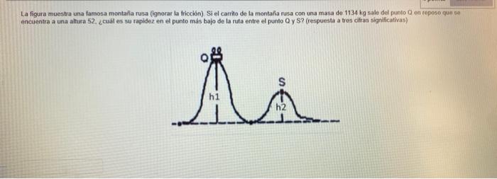 La figura muestra una famosa montaña rusa (ignorar la friccibn) Si el carrito de la montaña rusa con una masa de. 1134 kg sal