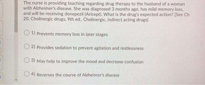 The nurse is providing teaching regarding drug therapy to the husband of a woman with Alzheimers disease. She was diagnosed