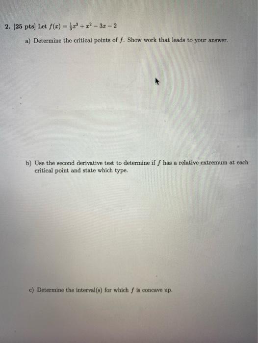 2. (25 pts) Let f() = 1 +? -- 3x - 2
a) Determine the critical points of f. Show work that leads to your answer.
b) Use the s