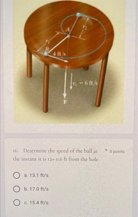 B
4 ft/s
v? = 6 ft/s
16. Determine the speed of the ball at
the instant it is r2- 0.6 ft from the hole.
O a. 13.1 ft/s
O b. 1