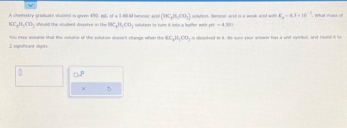 A chemistry graduate student is given 450 . mL of a \( 1.60 \mathrm{M} \) benzouc acid \( \left(\mathrm{HC}_{6} \mathrm{H}_{5