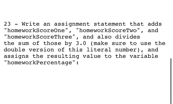 23 - Write an assignment statement that adds homeworkScoreOne, homeworkScoreTwo, and homeworkScoreThree, and also divid