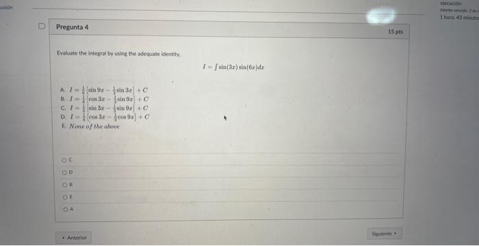 Pregunta 4 Evaluate the integral by using the adequate identity. \[ I=\int \sin (3 x) \sin (6 x) d x \] A. \( l=\frac{1}{4}\l