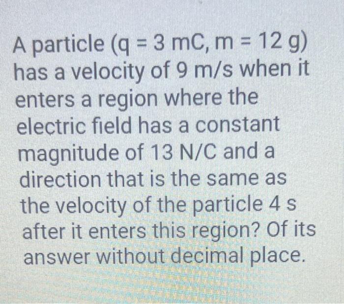 A particle \( (q=3 m C, m=12 \mathrm{~g}) \) has a velocity of \( 9 \mathrm{~m} / \mathrm{s} \) when it enters a region where